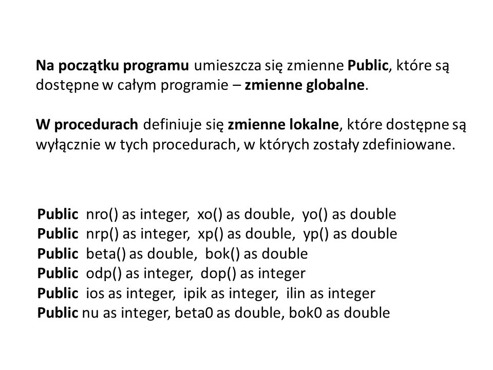 Public nro() as integer, xo() as double, yo() as double Public nrp() as integer, xp() as double, yp() as double Public beta() as double, bok() as double Public odp() as integer, dop() as integer Public ios as integer, ipik as integer, ilin as integer Public nu as integer, beta0 as double, bok0 as double Na początku programu umieszcza się zmienne Public, które są dostępne w całym programie – zmienne globalne.