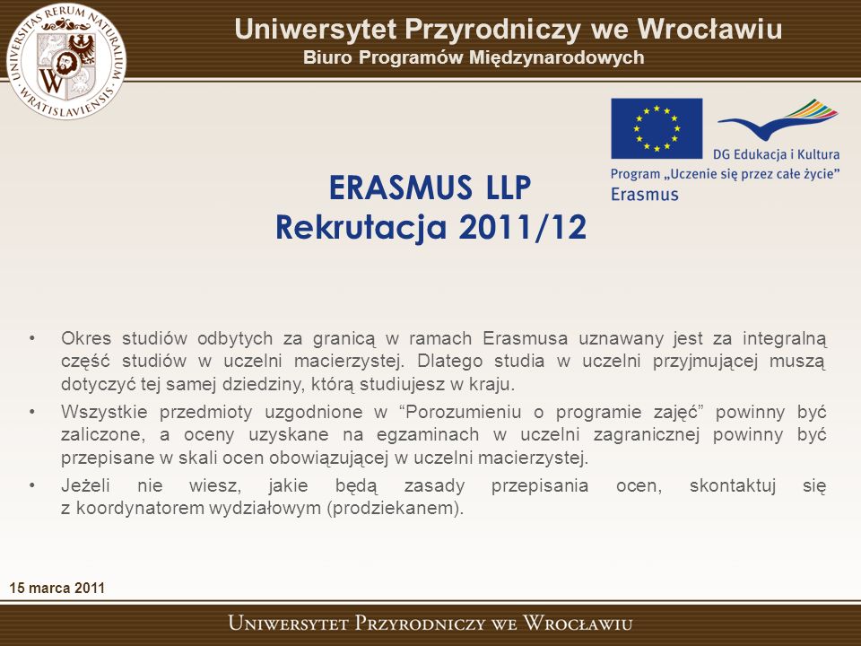 15 marca 2011 Uniwersytet Przyrodniczy we Wrocławiu Biuro Programów Międzynarodowych ERASMUS LLP Rekrutacja 2011/12 Okres studiów odbytych za granicą w ramach Erasmusa uznawany jest za integralną część studiów w uczelni macierzystej.