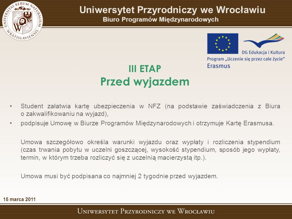 III ETAP Przed wyjazdem 15 marca 2011 Uniwersytet Przyrodniczy we Wrocławiu Biuro Programów Międzynarodowych Student załatwia kartę ubezpieczenia w NFZ (na podstawie zaświadczenia z Biura o zakwalifikowaniu na wyjazd), podpisuje Umowę w Biurze Programów Międzynarodowych i otrzymuje Kartę Erasmusa.