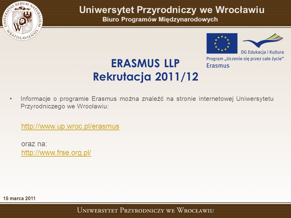 oraz na:   15 marca 2011 ERASMUS LLP Rekrutacja 2011/12 Uniwersytet Przyrodniczy we Wrocławiu Biuro Programów Międzynarodowych Informacje o programie Erasmus można znaleźć na stronie internetowej Uniwersytetu Przyrodniczego we Wrocławiu: