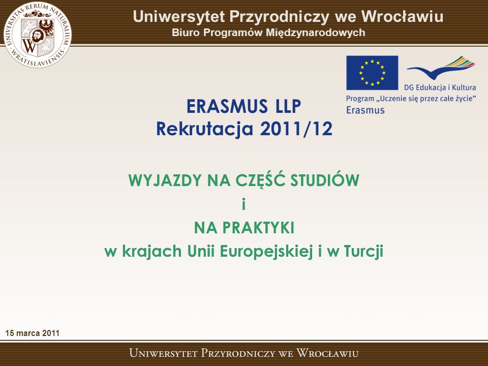 ERASMUS LLP Rekrutacja 2011/12 Uniwersytet Przyrodniczy we Wrocławiu Biuro Programów Międzynarodowych WYJAZDY NA CZĘŚĆ STUDIÓW i NA PRAKTYKI w krajach Unii Europejskiej i w Turcji 15 marca 2011
