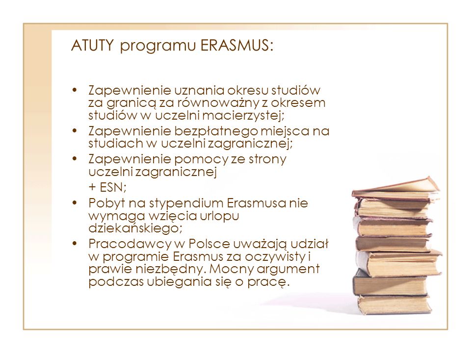 ATUTY programu ERASMUS: Zapewnienie uznania okresu studiów za granicą za równoważny z okresem studiów w uczelni macierzystej; Zapewnienie bezpłatnego miejsca na studiach w uczelni zagranicznej; Zapewnienie pomocy ze strony uczelni zagranicznej + ESN; Pobyt na stypendium Erasmusa nie wymaga wzięcia urlopu dziekańskiego; Pracodawcy w Polsce uważają udział w programie Erasmus za oczywisty i prawie niezbędny.