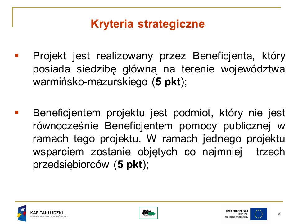 8 Kryteria strategiczne Projekt jest realizowany przez Beneficjenta, który posiada siedzibę główną na terenie województwa warmińsko-mazurskiego (5 pkt); Beneficjentem projektu jest podmiot, który nie jest równocześnie Beneficjentem pomocy publicznej w ramach tego projektu.