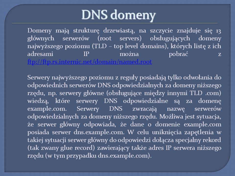 DNS domeny Domeny mają strukturę drzewiastą, na szczycie znajduje się 13 głównych serwerów (root servers) obsługujących domeny najwyższego poziomu (TLD – top level domains), których listę z ich adresami IP można pobrać z ftp://ftp.rs.internic.net/domain/named.root ftp://ftp.rs.internic.net/domain/named.root Serwery najwyższego poziomu z reguły posiadają tylko odwołania do odpowiednich serwerów DNS odpowiedzialnych za domeny niższego rzędu, np.