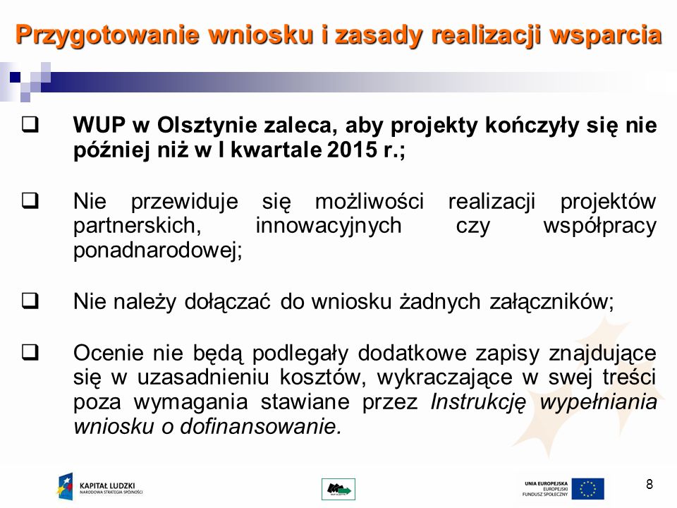 8 Przygotowanie wniosku i zasady realizacji wsparcia WUP w Olsztynie zaleca, aby projekty kończyły się nie później niż w I kwartale 2015 r.; Nie przewiduje się możliwości realizacji projektów partnerskich, innowacyjnych czy współpracy ponadnarodowej; Nie należy dołączać do wniosku żadnych załączników; Ocenie nie będą podlegały dodatkowe zapisy znajdujące się w uzasadnieniu kosztów, wykraczające w swej treści poza wymagania stawiane przez Instrukcję wypełniania wniosku o dofinansowanie.