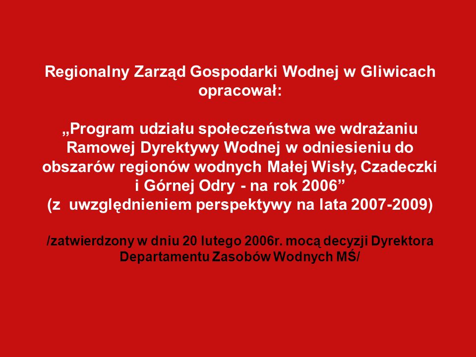 Regionalny Zarząd Gospodarki Wodnej w Gliwicach opracował: Program udziału społeczeństwa we wdrażaniu Ramowej Dyrektywy Wodnej w odniesieniu do obszarów regionów wodnych Małej Wisły, Czadeczki i Górnej Odry - na rok 2006 (z uwzględnieniem perspektywy na lata ) /zatwierdzony w dniu 20 lutego 2006r.