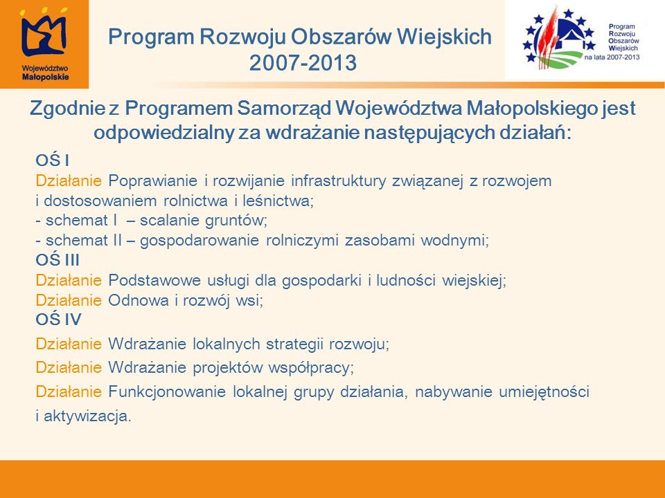 Zgodnie z Programem Samorząd Województwa Małopolskiego jest odpowiedzialny za wdrażanie następujących działań: OŚ I Działanie Poprawianie i rozwijanie infrastruktury związanej z rozwojem i dostosowaniem rolnictwa i leśnictwa; - schemat I – scalanie gruntów; - schemat II – gospodarowanie rolniczymi zasobami wodnymi; OŚ III Działanie Podstawowe usługi dla gospodarki i ludności wiejskiej; Działanie Odnowa i rozwój wsi; OŚ IV Działanie Wdrażanie lokalnych strategii rozwoju; Działanie Wdrażanie projektów współpracy; Działanie Funkcjonowanie lokalnej grupy działania, nabywanie umiejętności i aktywizacja.