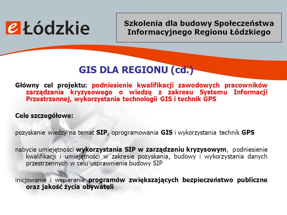 Szkolenia dla budowy Społeczeństwa Informacyjnego Regionu Łódzkiego GIS DLA REGIONU (cd.) Główny cel projektu: podniesienie kwalifikacji zawodowych pracowników zarządzania kryzysowego o wiedzę z zakresu Systemu Informacji Przestrzennej, wykorzystania technologii GIS i technik GPS Cele szczegółowe: pozyskanie wiedzy na temat SIP, oprogramowania GIS i wykorzystania technik GPS nabycie umiejętności wykorzystania SIP w zarządzaniu kryzysowym, podniesienie kwalifikacji i umiejętności w zakresie pozyskania, budowy i wykorzystania danych przestrzennych w celu usprawnienia budowy SIP inicjowanie i wspieranie programów zwiększających bezpieczeństwo publiczne oraz jakość życia obywateli