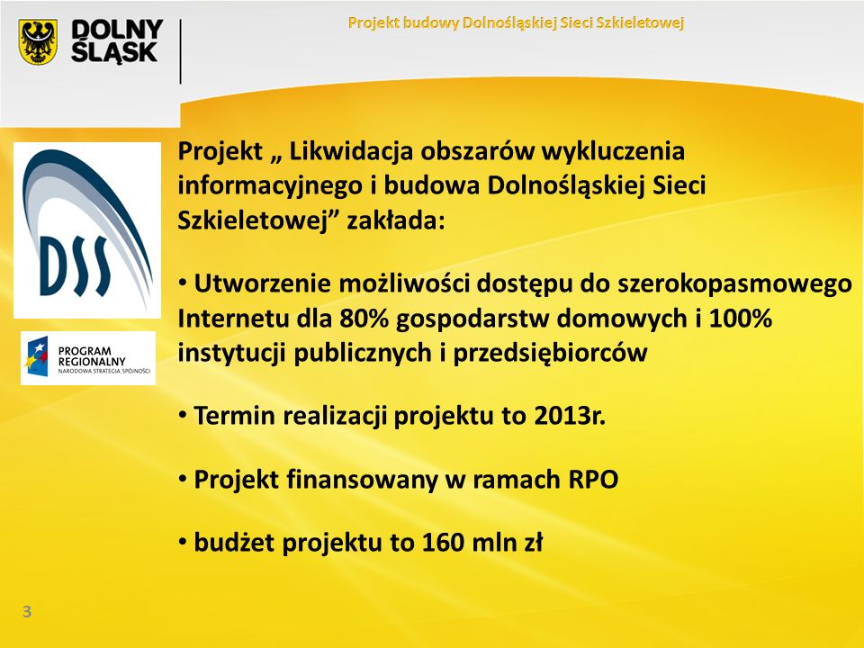 3 Projekt Likwidacja obszarów wykluczenia informacyjnego i budowa Dolnośląskiej Sieci Szkieletowej zakłada: Utworzenie możliwości dostępu do szerokopasmowego Internetu dla 80% gospodarstw domowych i 100% instytucji publicznych i przedsiębiorców Termin realizacji projektu to 2013r.