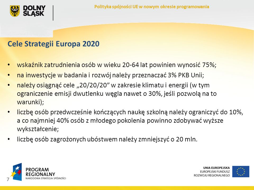 7 Cele Strategii Europa 2020 wskaźnik zatrudnienia osób w wieku lat powinien wynosić 75%; na inwestycje w badania i rozwój należy przeznaczać 3% PKB Unii; należy osiągnąć cele 20/20/20 w zakresie klimatu i energii (w tym ograniczenie emisji dwutlenku węgla nawet o 30%, jeśli pozwolą na to warunki); liczbę osób przedwcześnie kończących naukę szkolną należy ograniczyć do 10%, a co najmniej 40% osób z młodego pokolenia powinno zdobywać wyższe wykształcenie; liczbę osób zagrożonych ubóstwem należy zmniejszyć o 20 mln.