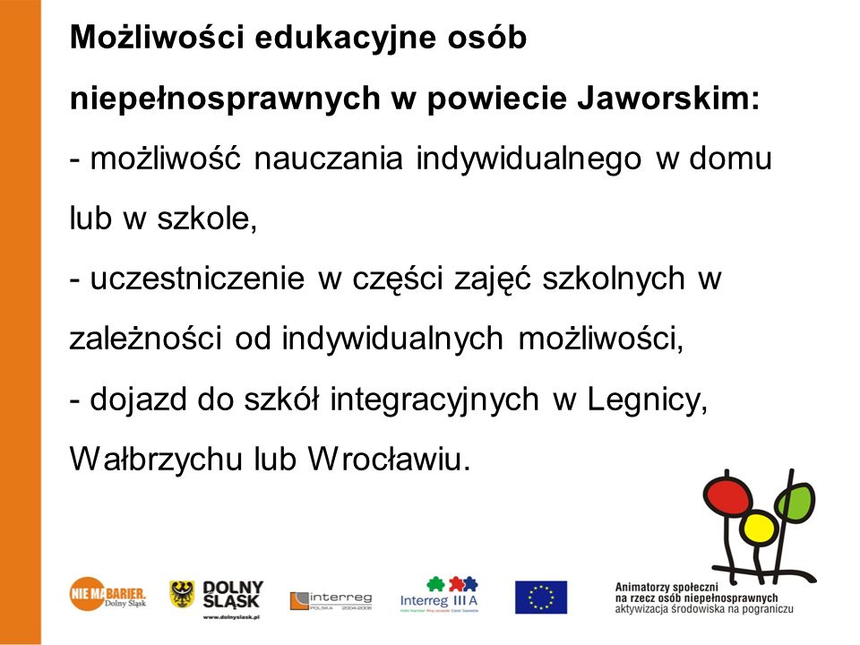 Możliwości edukacyjne osób niepełnosprawnych w powiecie Jaworskim: - możliwość nauczania indywidualnego w domu lub w szkole, - uczestniczenie w części zajęć szkolnych w zależności od indywidualnych możliwości, - dojazd do szkół integracyjnych w Legnicy, Wałbrzychu lub Wrocławiu.