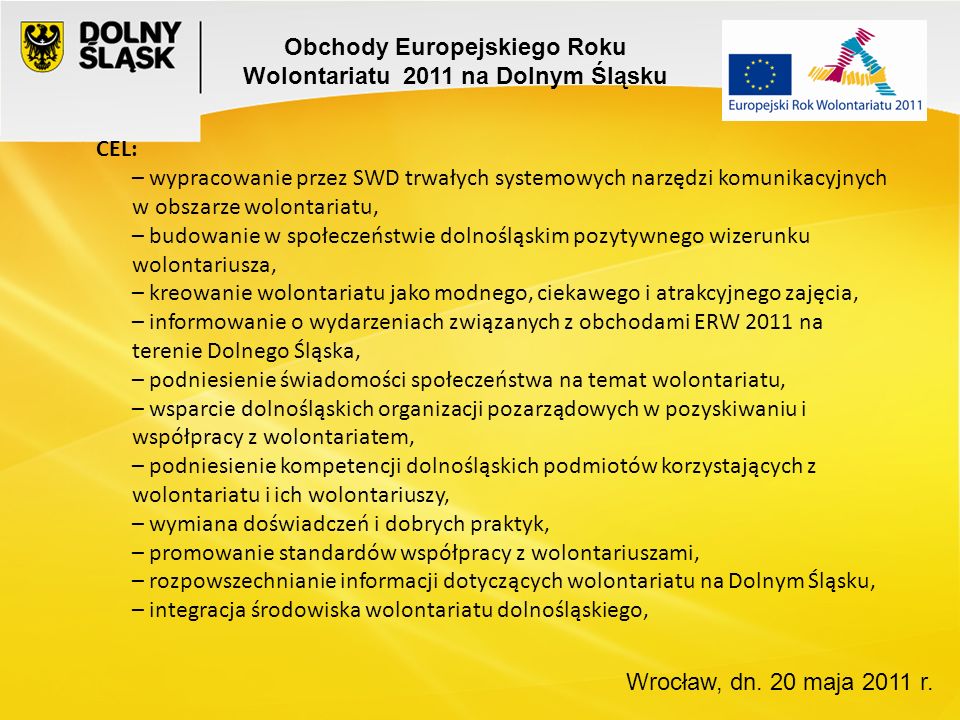 CEL: – wypracowanie przez SWD trwałych systemowych narzędzi komunikacyjnych w obszarze wolontariatu, – budowanie w społeczeństwie dolnośląskim pozytywnego wizerunku wolontariusza, – kreowanie wolontariatu jako modnego, ciekawego i atrakcyjnego zajęcia, – informowanie o wydarzeniach związanych z obchodami ERW 2011 na terenie Dolnego Śląska, – podniesienie świadomości społeczeństwa na temat wolontariatu, – wsparcie dolnośląskich organizacji pozarządowych w pozyskiwaniu i współpracy z wolontariatem, – podniesienie kompetencji dolnośląskich podmiotów korzystających z wolontariatu i ich wolontariuszy, – wymiana doświadczeń i dobrych praktyk, – promowanie standardów współpracy z wolontariuszami, – rozpowszechnianie informacji dotyczących wolontariatu na Dolnym Śląsku, – integracja środowiska wolontariatu dolnośląskiego, Wrocław, dn.