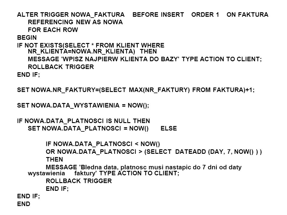 ALTER TRIGGER NOWA_FAKTURA BEFORE INSERT ORDER 1 ON FAKTURA REFERENCING NEW AS NOWA FOR EACH ROW BEGIN IF NOT EXISTS(SELECT * FROM KLIENT WHERE NR_KLIENTA=NOWA.NR_KLIENTA) THEN MESSAGE WPISZ NAJPIERW KLIENTA DO BAZY TYPE ACTION TO CLIENT; ROLLBACK TRIGGER END IF; SET NOWA.NR_FAKTURY=(SELECT MAX(NR_FAKTURY) FROM FAKTURA)+1; SET NOWA.DATA_WYSTAWIENIA = NOW(); IF NOWA.DATA_PLATNOSCI IS NULL THEN SET NOWA.DATA_PLATNOSCI = NOW() ELSE IF NOWA.DATA_PLATNOSCI < NOW() OR NOWA.DATA_PLATNOSCI > (SELECT DATEADD (DAY, 7, NOW() ) ) THEN MESSAGE Bledna data, platnosc musi nastapic do 7 dni od daty wystawienia faktury TYPE ACTION TO CLIENT; ROLLBACK TRIGGER END IF; END