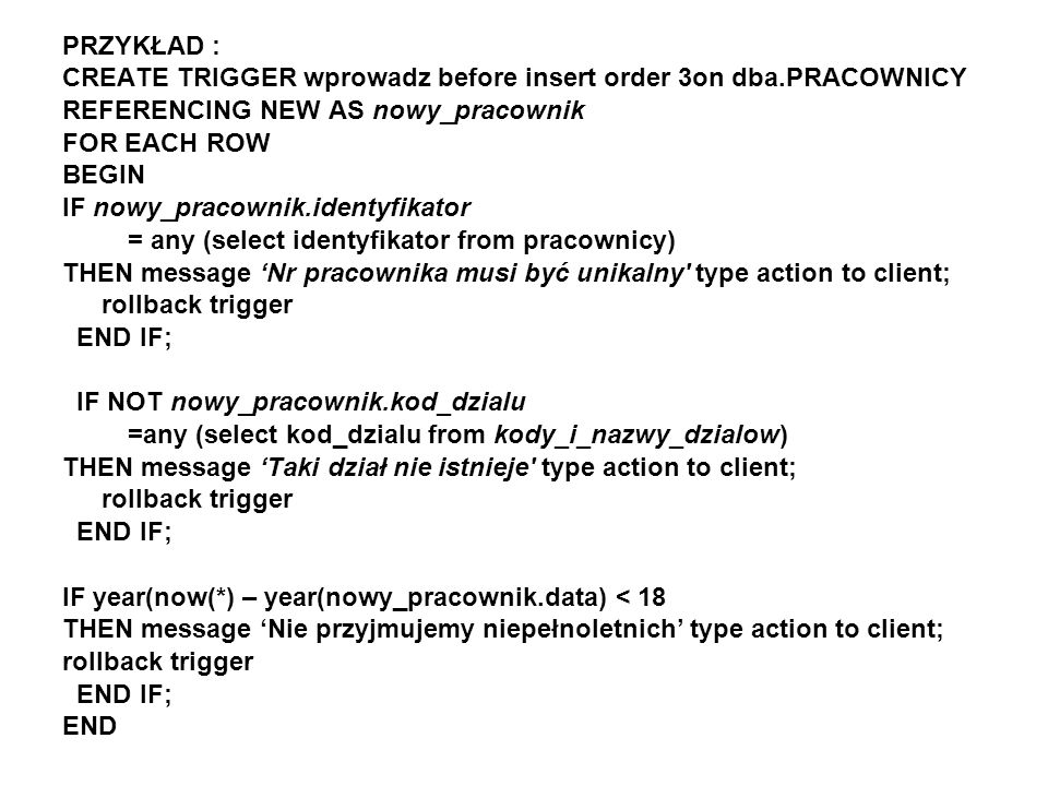 PRZYKŁAD : CREATE TRIGGER wprowadz before insert order 3on dba.PRACOWNICY REFERENCING NEW AS nowy_pracownik FOR EACH ROW BEGIN IF nowy_pracownik.identyfikator = any (select identyfikator from pracownicy) THEN message Nr pracownika musi być unikalny type action to client; rollback trigger END IF; IF NOT nowy_pracownik.kod_dzialu =any (select kod_dzialu from kody_i_nazwy_dzialow) THEN message Taki dział nie istnieje type action to client; rollback trigger END IF; IF year(now(*) – year(nowy_pracownik.data) < 18 THEN message Nie przyjmujemy niepełnoletnich type action to client; rollback trigger END IF; END