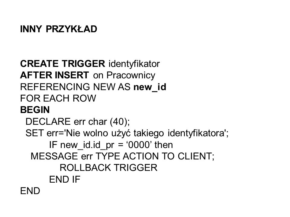 INNY PRZYKŁAD CREATE TRIGGER identyfikator AFTER INSERT on Pracownicy REFERENCING NEW AS new_id FOR EACH ROW BEGIN DECLARE err char (40); SET err= Nie wolno użyć takiego identyfikatora ; IF new_id.id_pr = 0000 then MESSAGE err TYPE ACTION TO CLIENT; ROLLBACK TRIGGER END IF END