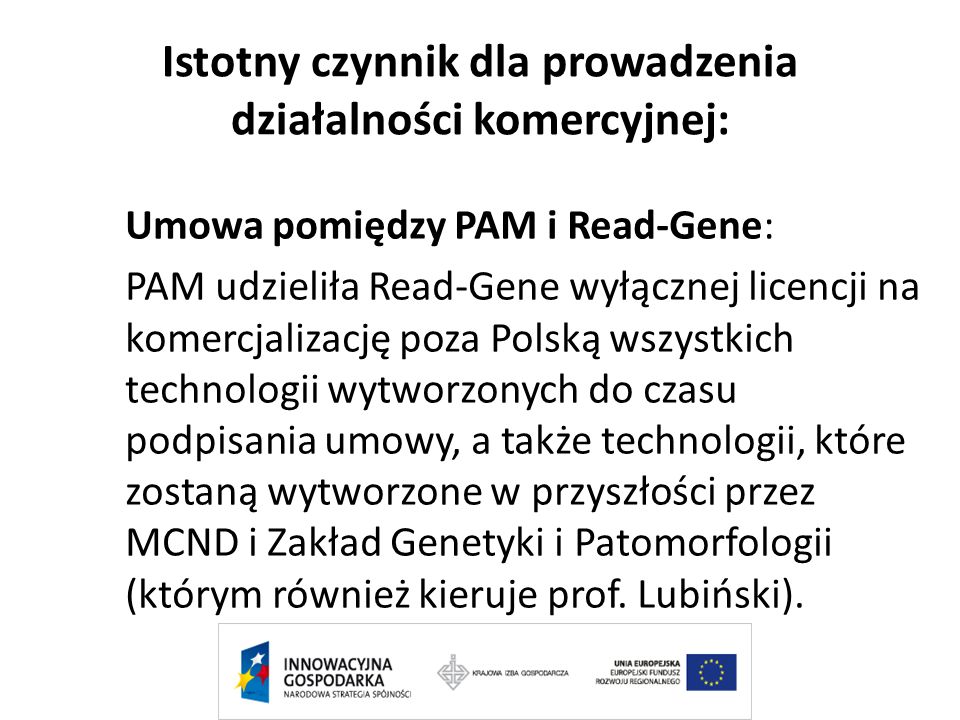 Istotny czynnik dla prowadzenia działalności komercyjnej: Umowa pomiędzy PAM i Read-Gene: PAM udzieliła Read-Gene wyłącznej licencji na komercjalizację poza Polską wszystkich technologii wytworzonych do czasu podpisania umowy, a także technologii, które zostaną wytworzone w przyszłości przez MCND i Zakład Genetyki i Patomorfologii (którym również kieruje prof.