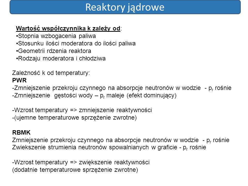 Reaktory jądrowe Wartość współczynnika k zależy od: Stopnia wzbogacenia paliwa Stosunku ilości moderatora do ilości paliwa Geometrii rdzenia reaktora Rodzaju moderatora i chłodziwa Zależność k od temperatury: PWR -Zmniejszenie przekroju czynnego na absorpcje neutronów w wodzie - p r rośnie -Zmniejszenie gęstości wody – p r maleje (efekt dominujący) -Wzrost temperatury => zmniejszenie reaktywności -(ujemne temperaturowe sprzężenie zwrotne) RBMK Zmniejszenie przekroju czynnego na absorpcje neutronów w wodzie - p r rośnie Zwiekszenie strumienia neutronów spowalnianych w graficie - p r rośnie -Wzrost temperatury => zwiększenie reaktywności (dodatnie temperaturowe sprzężenie zwrotne)