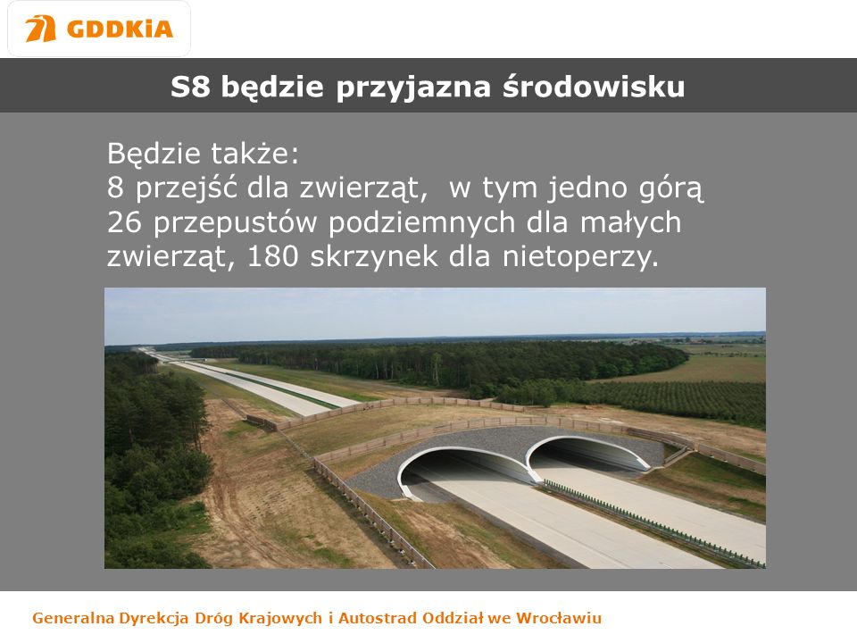 Generalna Dyrekcja Dróg Krajowych i Autostrad Oddział we Wrocławiu S8 będzie przyjazna środowisku Będzie także: 8 przejść dla zwierząt, w tym jedno górą 26 przepustów podziemnych dla małych zwierząt, 180 skrzynek dla nietoperzy.