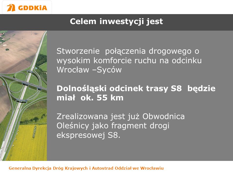 Generalna Dyrekcja Dróg Krajowych i Autostrad Oddział we Wrocławiu Celem inwestycji jest Stworzenie połączenia drogowego o wysokim komforcie ruchu na odcinku Wrocław –Syców Dolnośląski odcinek trasy S8 będzie miał ok.