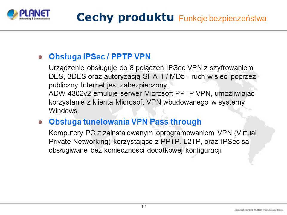 12 Cechy produktu Funkcje bezpieczeństwa Obsługa IPSec / PPTP VPN Urządzenie obsługuje do 8 połączeń IPSec VPN z szyfrowaniem DES, 3DES oraz autoryzacją SHA-1 / MD5 - ruch w sieci poprzez publiczny Internet jest zabezpieczony.