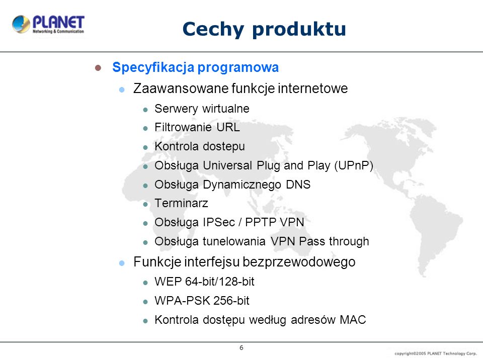 6 Cechy produktu Specyfikacja programowa Zaawansowane funkcje internetowe Serwery wirtualne Filtrowanie URL Kontrola dostepu Obsługa Universal Plug and Play (UPnP) Obsługa Dynamicznego DNS Terminarz Obsługa IPSec / PPTP VPN Obsługa tunelowania VPN Pass through Funkcje interfejsu bezprzewodowego WEP 64-bit/128-bit WPA-PSK 256-bit Kontrola dostępu według adresów MAC