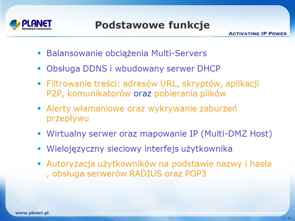 8 / 18 Podstawowe funkcje Balansowanie obciążenia Multi-Servers Obsługa DDNS i wbudowany serwer DHCP Filtrowanie treści: adresów URL, skryptów, aplikacji P2P, komunikatorów oraz pobierania plików Alerty włamaniowe oraz wykrywanie zaburzeń przepływu Wirtualny serwer oraz mapowanie IP (Multi-DMZ Host) Wielojęzyczny sieciowy interfejs użytkownika Autoryzacja użytkowników na podstawie nazwy i hasła, obsługa serwerów RADIUS oraz POP3