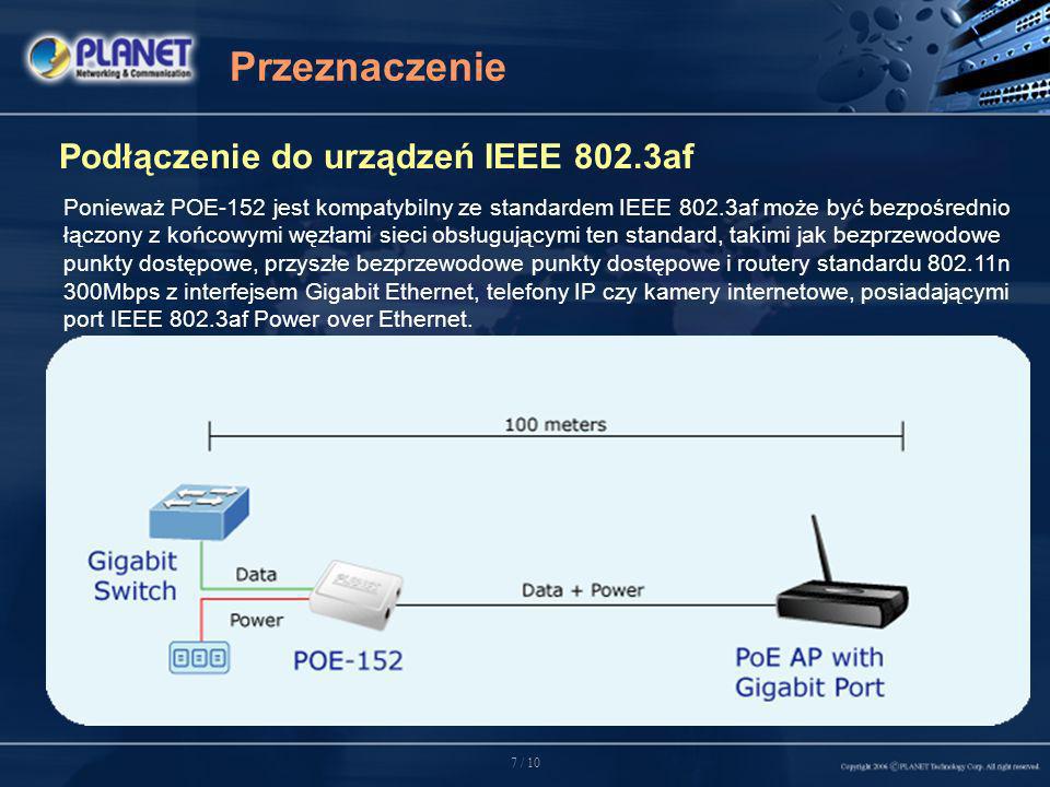 7 / 10 Przeznaczenie Podłączenie do urządzeń IEEE 802.3af Ponieważ POE-152 jest kompatybilny ze standardem IEEE 802.3af może być bezpośrednio łączony z końcowymi węzłami sieci obsługującymi ten standard, takimi jak bezprzewodowe punkty dostępowe, przyszłe bezprzewodowe punkty dostępowe i routery standardu n 300Mbps z interfejsem Gigabit Ethernet, telefony IP czy kamery internetowe, posiadającymi port IEEE 802.3af Power over Ethernet.