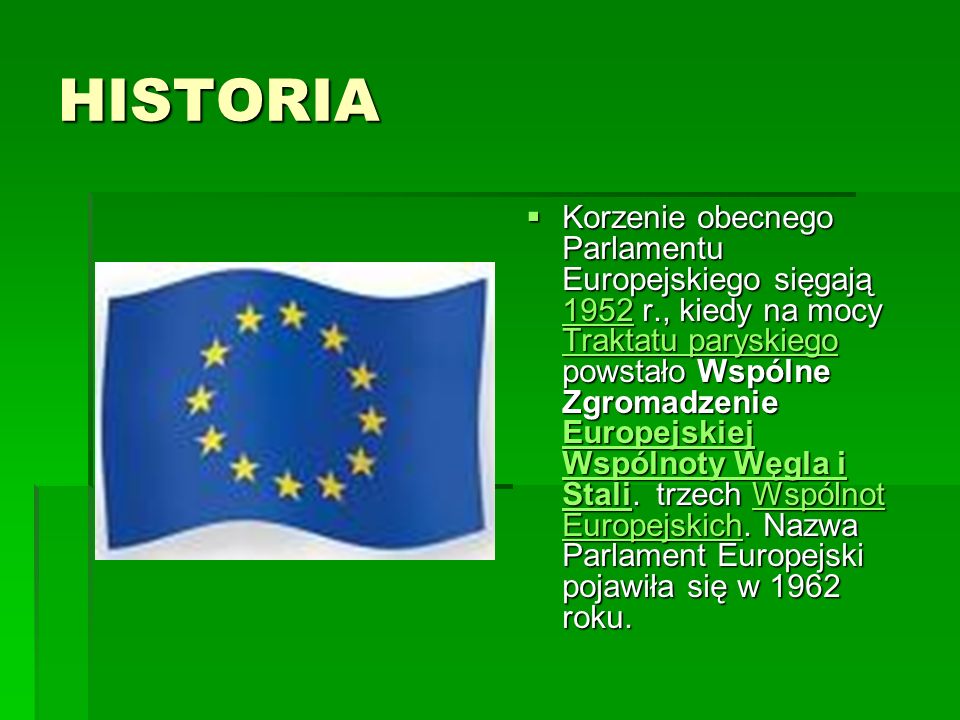 HISTORIA Korzenie obecnego Parlamentu Europejskiego sięgają 1952 r., kiedy na mocy Traktatu paryskiego powstało Wspólne Zgromadzenie Europejskiej Wspólnoty Węgla i Stali.