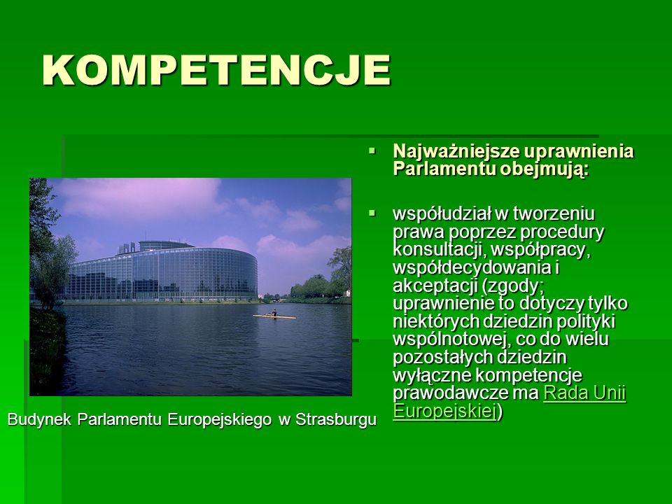 KOMPETENCJE Najważniejsze uprawnienia Parlamentu obejmują: Najważniejsze uprawnienia Parlamentu obejmują: współudział w tworzeniu prawa poprzez procedury konsultacji, współpracy, współdecydowania i akceptacji (zgody; uprawnienie to dotyczy tylko niektórych dziedzin polityki wspólnotowej, co do wielu pozostałych dziedzin wyłączne kompetencje prawodawcze ma Rada Unii Europejskiej) współudział w tworzeniu prawa poprzez procedury konsultacji, współpracy, współdecydowania i akceptacji (zgody; uprawnienie to dotyczy tylko niektórych dziedzin polityki wspólnotowej, co do wielu pozostałych dziedzin wyłączne kompetencje prawodawcze ma Rada Unii Europejskiej)Rada Unii EuropejskiejRada Unii Europejskiej Budynek Parlamentu Europejskiego w Strasburgu
