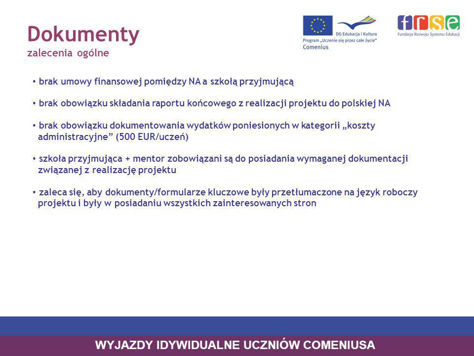 Dokumenty zalecenia ogólne brak umowy finansowej pomiędzy NA a szkołą przyjmującą brak obowiązku składania raportu końcowego z realizacji projektu do polskiej NA brak obowiązku dokumentowania wydatków poniesionych w kategorii koszty administracyjne (500 EUR/uczeń) szkoła przyjmująca + mentor zobowiązani są do posiadania wymaganej dokumentacji związanej z realizację projektu zaleca się, aby dokumenty/formularze kluczowe były przetłumaczone na język roboczy projektu i były w posiadaniu wszystkich zainteresowanych stron WYJAZDY IDYWIDUALNE UCZNIÓW COMENIUSA