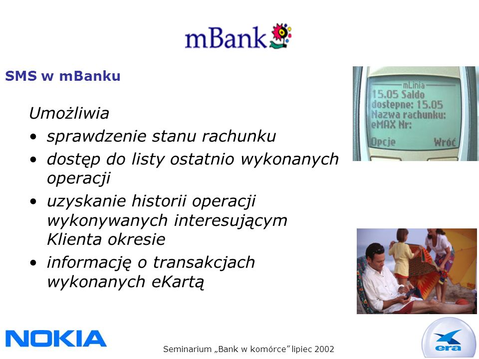Seminarium Bank w komórce lipiec 2002 SMS w mBanku Umożliwia sprawdzenie stanu rachunku dostęp do listy ostatnio wykonanych operacji uzyskanie historii operacji wykonywanych interesującym Klienta okresie informację o transakcjach wykonanych eKartą