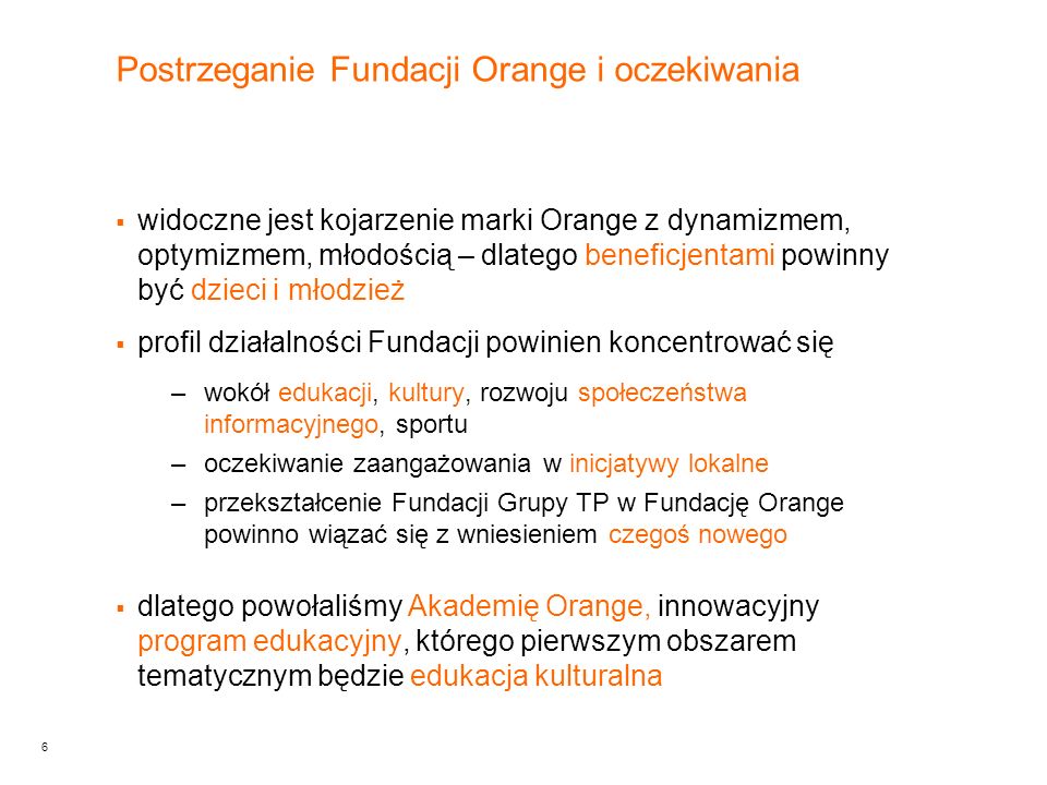 6 Postrzeganie Fundacji Orange i oczekiwania widoczne jest kojarzenie marki Orange z dynamizmem, optymizmem, młodością – dlatego beneficjentami powinny być dzieci i młodzież profil działalności Fundacji powinien koncentrować się –wokół edukacji, kultury, rozwoju społeczeństwa informacyjnego, sportu –oczekiwanie zaangażowania w inicjatywy lokalne –przekształcenie Fundacji Grupy TP w Fundację Orange powinno wiązać się z wniesieniem czegoś nowego dlatego powołaliśmy Akademię Orange, innowacyjny program edukacyjny, którego pierwszym obszarem tematycznym będzie edukacja kulturalna