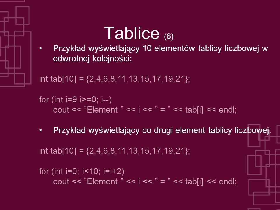 Tablice (6) Przykład wyświetlający 10 elementów tablicy liczbowej w odwrotnej kolejności: int tab[10] = {2,4,6,8,11,13,15,17,19,21}; for (int i=9 i>=0; i--) cout << Element << i << = << tab[i] << endl; Przykład wyświetlający co drugi element tablicy liczbowej: int tab[10] = {2,4,6,8,11,13,15,17,19,21}; for (int i=0; i<10; i=i+2) cout << Element << i << = << tab[i] << endl;