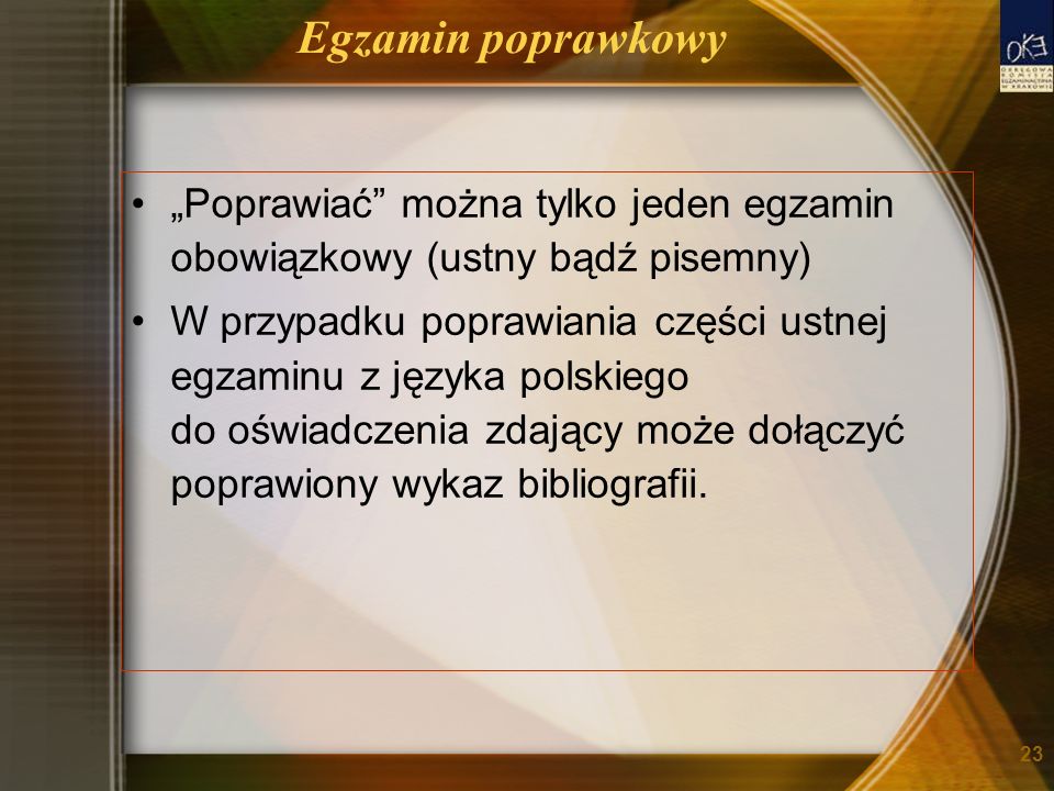 Egzamin poprawkowy Poprawiać można tylko jeden egzamin obowiązkowy (ustny bądź pisemny) W przypadku poprawiania części ustnej egzaminu z języka polskiego do oświadczenia zdający może dołączyć poprawiony wykaz bibliografii.