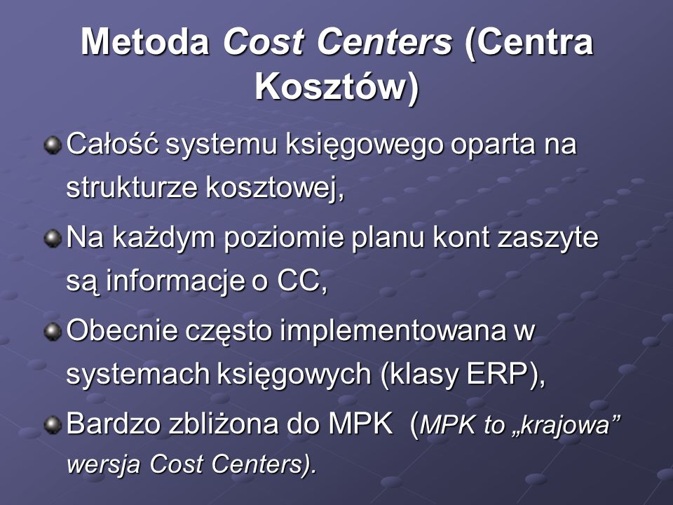 Metoda Cost Centers (Centra Kosztów) Całość systemu księgowego oparta na strukturze kosztowej, Na każdym poziomie planu kont zaszyte są informacje o CC, Obecnie często implementowana w systemach księgowych (klasy ERP), Bardzo zbliżona do MPK ( MPK to krajowa wersja Cost Centers).