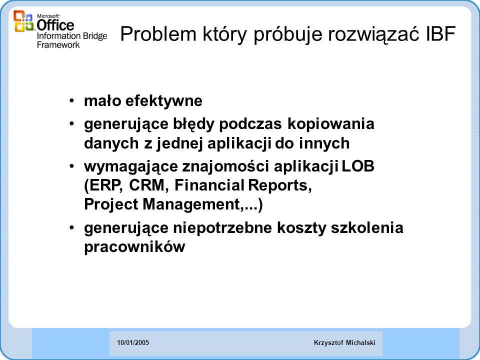 Problem który próbuje rozwiązać IBF mało efektywne generujące błędy podczas kopiowania danych z jednej aplikacji do innych wymagające znajomości aplikacji LOB (ERP, CRM, Financial Reports, Project Management,...) generujące niepotrzebne koszty szkolenia pracowników Krzysztof Michalski10/01/2005