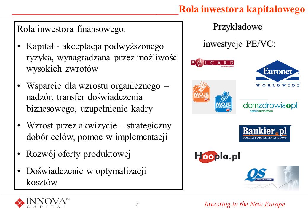 7 Investing in the New Europe ______________________________ Rola inwestora kapitałowego Rola inwestora finansowego: Kapitał - akceptacja podwyższonego ryzyka, wynagradzana przez możliwość wysokich zwrotów Wsparcie dla wzrostu organicznego – nadzór, transfer doświadczenia biznesowego, uzupełnienie kadry Wzrost przez akwizycje – strategiczny dobór celów, pomoc w implementacji Rozwój oferty produktowej Doświadczenie w optymalizacji kosztów Przykładowe inwestycje PE/VC: