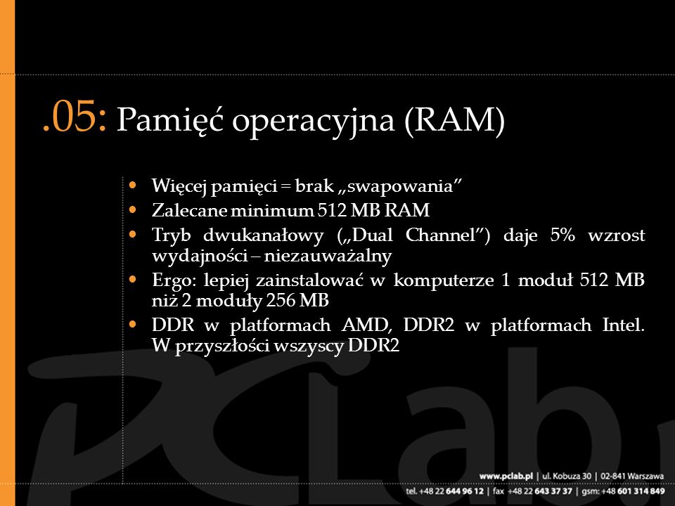 .05: Pamięć operacyjna (RAM) Więcej pamięci = brak swapowania Zalecane minimum 512 MB RAM Tryb dwukanałowy (Dual Channel) daje 5% wzrost wydajności – niezauważalny Ergo: lepiej zainstalować w komputerze 1 moduł 512 MB niż 2 moduły 256 MB DDR w platformach AMD, DDR2 w platformach Intel.