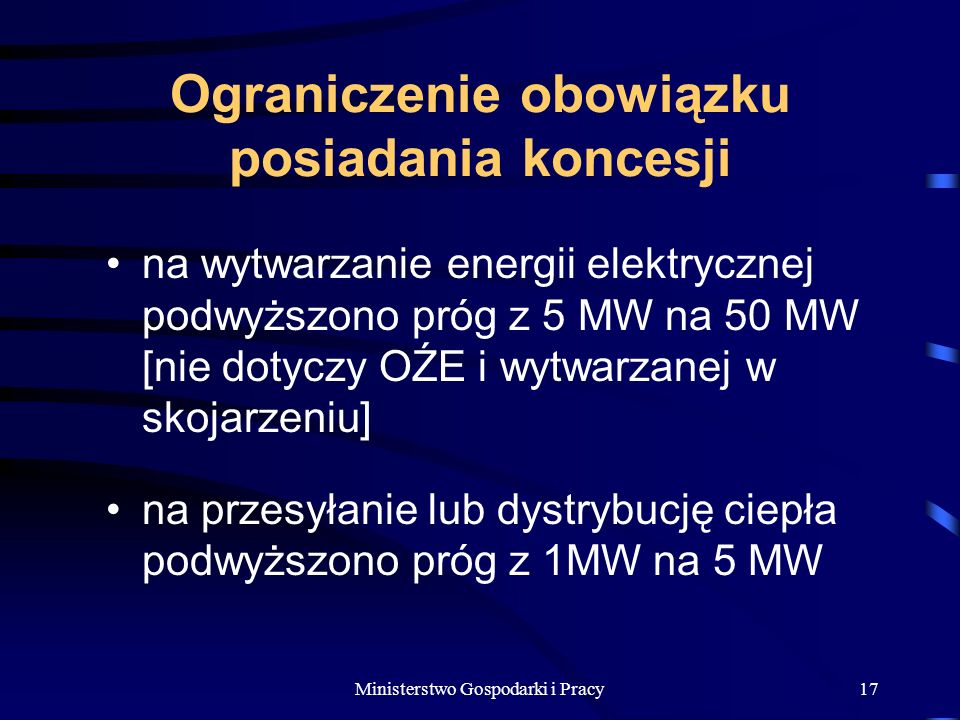 Ministerstwo Gospodarki i Pracy17 Ograniczenie obowiązku posiadania koncesji na wytwarzanie energii elektrycznej podwyższono próg z 5 MW na 50 MW [nie dotyczy OŹE i wytwarzanej w skojarzeniu] na przesyłanie lub dystrybucję ciepła podwyższono próg z 1MW na 5 MW