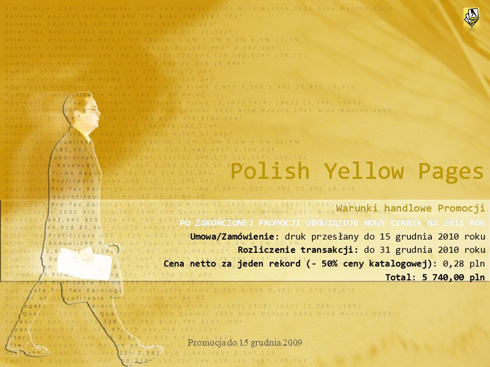 Polish Yellow Pages Warunki handlowe Promocji PO ZAKOŃCZONEJ PROMOCJI OBOWIĄZUJE NOWY CENNIK NA 2011 ROK Umowa/Zamówienie: druk przesłany do 15 grudnia 2010 roku Rozliczenie transakcji: do 31 grudnia 2010 roku Cena netto za jeden rekord (- 50% ceny katalogowej): 0,28 pln Total: 5 740,00 pln Warunki handlowe Promocji PO ZAKOŃCZONEJ PROMOCJI OBOWIĄZUJE NOWY CENNIK NA 2011 ROK Umowa/Zamówienie: druk przesłany do 15 grudnia 2010 roku Rozliczenie transakcji: do 31 grudnia 2010 roku Cena netto za jeden rekord (- 50% ceny katalogowej): 0,28 pln Total: 5 740,00 pln Promocja do 15 grudnia 2009