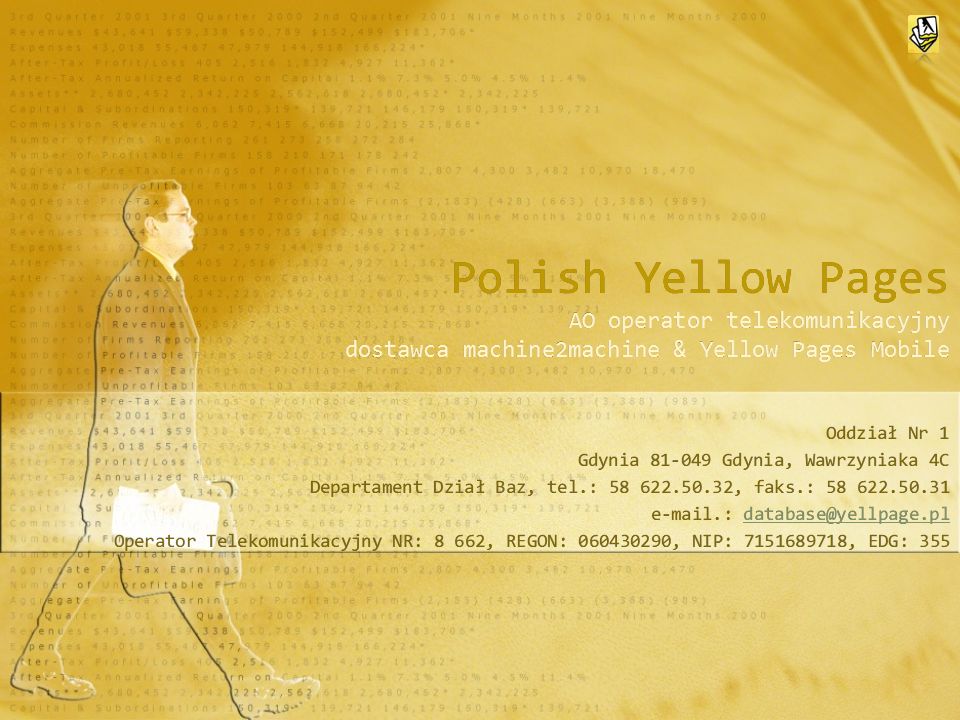 Polish Yellow Pages AO operator telekomunikacyjny dostawca machine2machine & Yellow Pages Mobile Oddział Nr 1 Gdynia Gdynia, Wawrzyniaka 4C Departament Dział Baz, tel.: , faks.: : Operator Telekomunikacyjny NR: 8 662, REGON: , NIP: , EDG: 355 Oddział Nr 1 Gdynia Gdynia, Wawrzyniaka 4C Departament Dział Baz, tel.: , faks.: : Operator Telekomunikacyjny NR: 8 662, REGON: , NIP: , EDG: 355