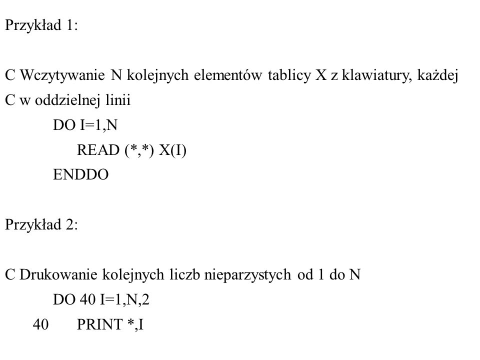 Przykład 1: C Wczytywanie N kolejnych elementów tablicy X z klawiatury, każdej C w oddzielnej linii DO I=1,N READ (*,*) X(I) ENDDO Przykład 2: C Drukowanie kolejnych liczb nieparzystych od 1 do N DO 40 I=1,N,2 40 PRINT *,I