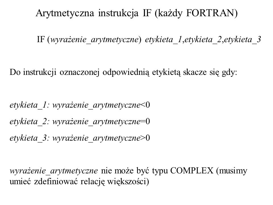 Arytmetyczna instrukcja IF (każdy FORTRAN) IF (wyrażenie_arytmetyczne) etykieta_1,etykieta_2,etykieta_3 Do instrukcji oznaczonej odpowiednią etykietą skacze się gdy: etykieta_1: wyrażenie_arytmetyczne<0 etykieta_2: wyrażenie_arytmetyczne=0 etykieta_3: wyrażenie_arytmetyczne>0 wyrażenie_arytmetyczne nie może być typu COMPLEX (musimy umieć zdefiniować relację większości)