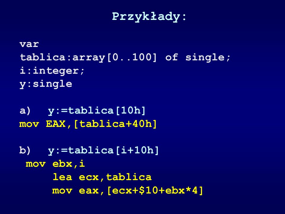 Przykłady: var tablica:array[0..100] of single; i:integer; y:single a)y:=tablica[10h] mov EAX,[tablica+40h] b)y:=tablica[i+10h] mov ebx,i lea ecx,tablica mov eax,[ecx+$10+ebx*4]