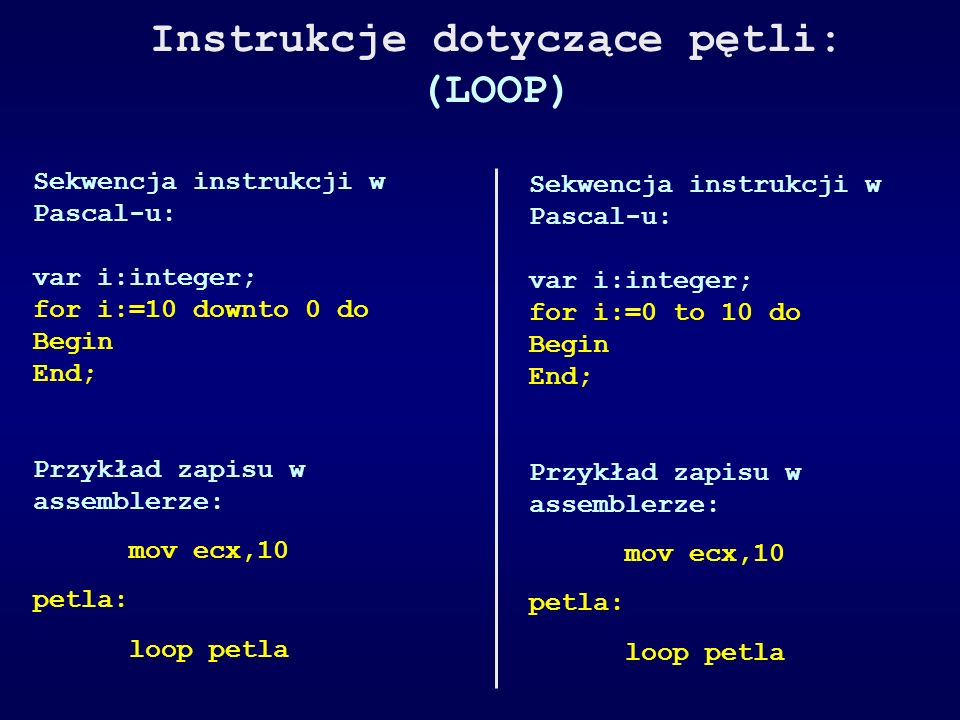 Instrukcje dotyczące pętli: (LOOP) Sekwencja instrukcji w Pascal-u: var i:integer; for i:=10 downto 0 do Begin End; Przykład zapisu w assemblerze: mov ecx,10 petla: loop petla Sekwencja instrukcji w Pascal-u: var i:integer; for i:=0 to 10 do Begin End; Przykład zapisu w assemblerze: mov ecx,10 petla: loop petla