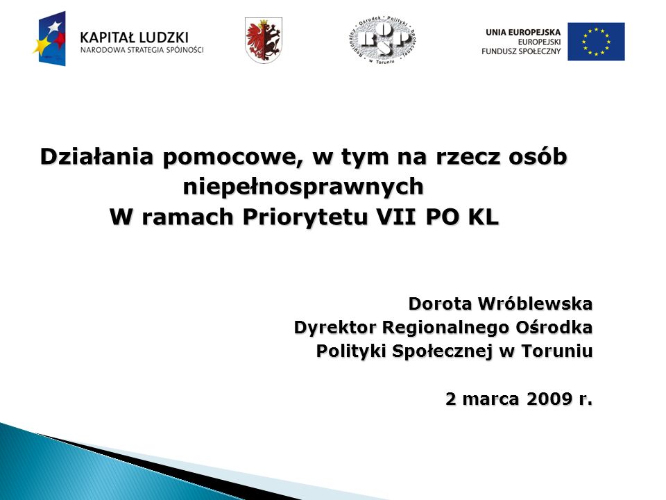 Działania pomocowe, w tym na rzecz osób niepełnosprawnych W ramach Priorytetu VII PO KL Dorota Wróblewska Dyrektor Regionalnego Ośrodka Polityki Społecznej w Toruniu 2 marca 2009 r.