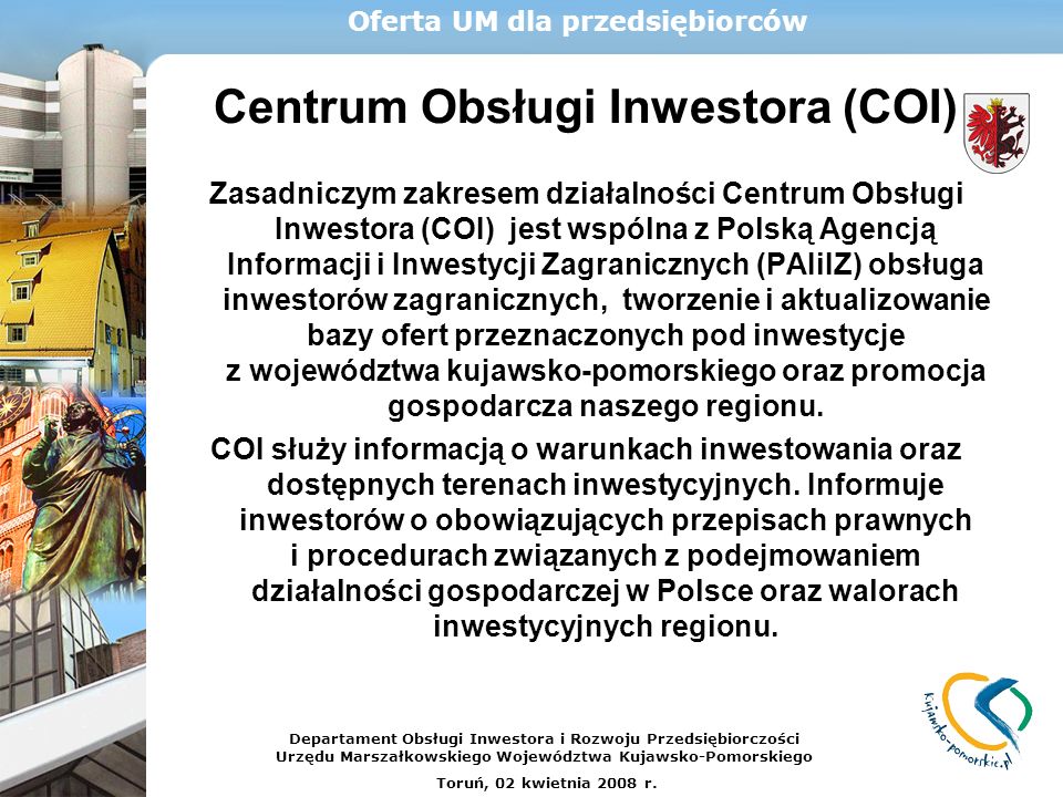 Centrum Obsługi Inwestora (COI) Zasadniczym zakresem działalności Centrum Obsługi Inwestora (COI) jest wspólna z Polską Agencją Informacji i Inwestycji Zagranicznych (PAIiIZ) obsługa inwestorów zagranicznych, tworzenie i aktualizowanie bazy ofert przeznaczonych pod inwestycje z województwa kujawsko-pomorskiego oraz promocja gospodarcza naszego regionu.