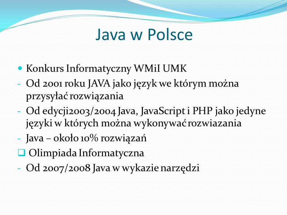 Java w Polsce Konkurs Informatyczny WMiI UMK - Od 2001 roku JAVA jako język we którym można przysyłać rozwiązania - Od edycji2003/2004 Java, JavaScript i PHP jako jedyne języki w których można wykonywać rozwiazania - Java – około 10% rozwiązań Olimpiada Informatyczna - Od 2007/2008 Java w wykazie narzędzi