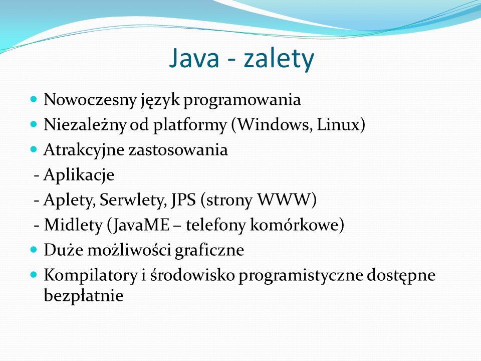 Java - zalety Nowoczesny język programowania Niezależny od platformy (Windows, Linux) Atrakcyjne zastosowania - Aplikacje - Aplety, Serwlety, JPS (strony WWW) - Midlety (JavaME – telefony komórkowe) Duże możliwości graficzne Kompilatory i środowisko programistyczne dostępne bezpłatnie