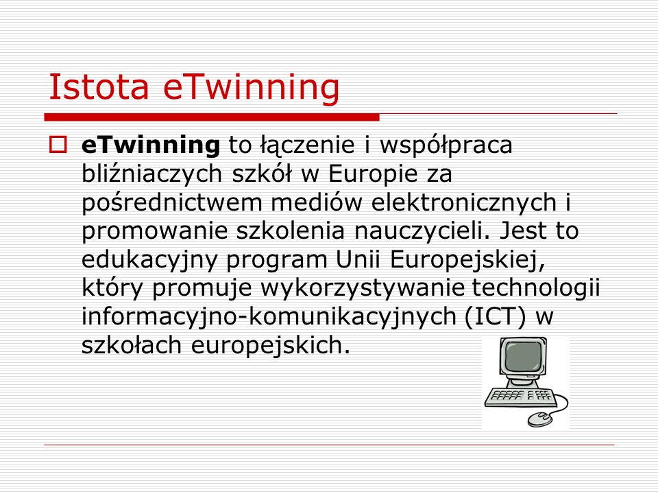 Istota eTwinning eTwinning to łączenie i współpraca bliźniaczych szkół w Europie za pośrednictwem mediów elektronicznych i promowanie szkolenia nauczycieli.